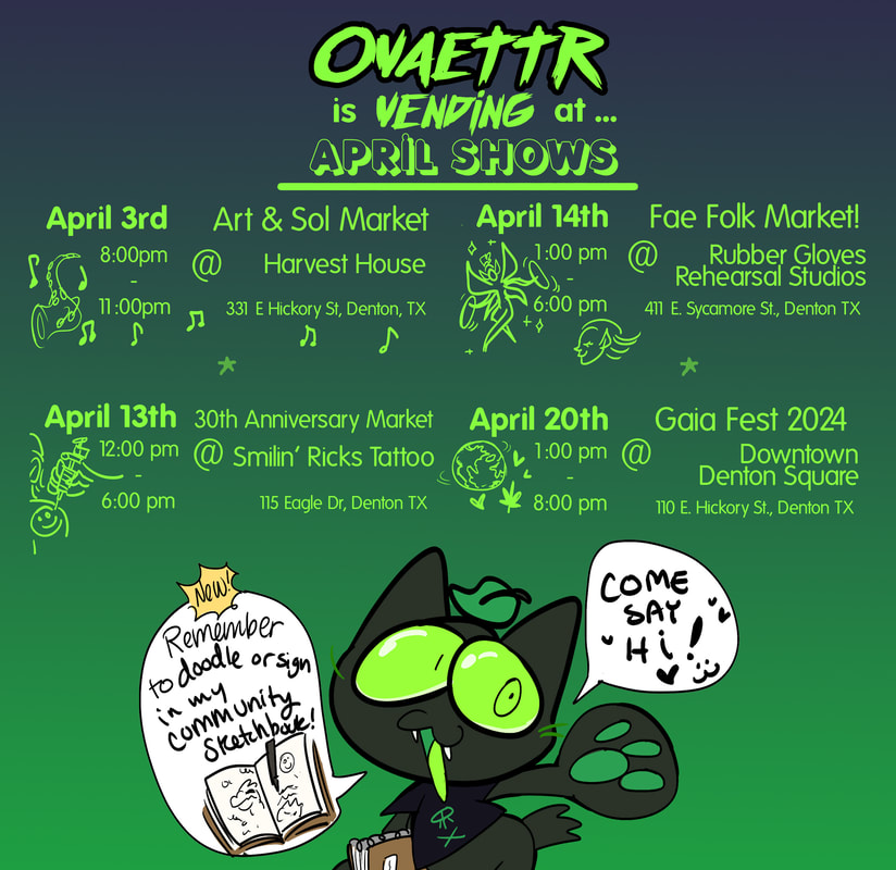 Ovaettr is vending at... April shows:  April 3rd - Art & Sol Market - 8pm - 11pm - Harvest House - 331 E. Hickory St., Denton, TX  April 13th - 30th Anniversary Market - 12pm - 6pm - Smilin Ricks Tattoo - 115 Eagle Dr Denton TX  April 14th - Fae Folk Market - 1pm - 6pm - Rubber Gloves Rehearsal Studios - 441 E. Sycamore St., Denton TX  April 20th - Gaia Fest 2024 - 1pm - 8pm - Downtown Denton Square - 110 E. Hickory St., Denton, TX  Lime the cat doodle saying 