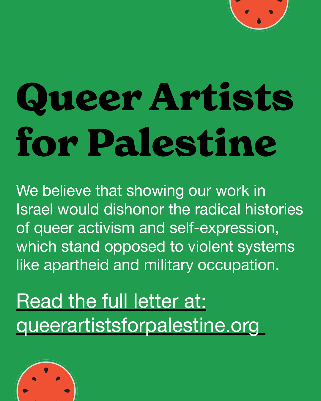 Queer Artists for Palestine - we believe that showing our work in Isreal would dishonor the radical histories of queer activism and self-expression, which stand opposed to violent systems like apartheid and military occupation. 
