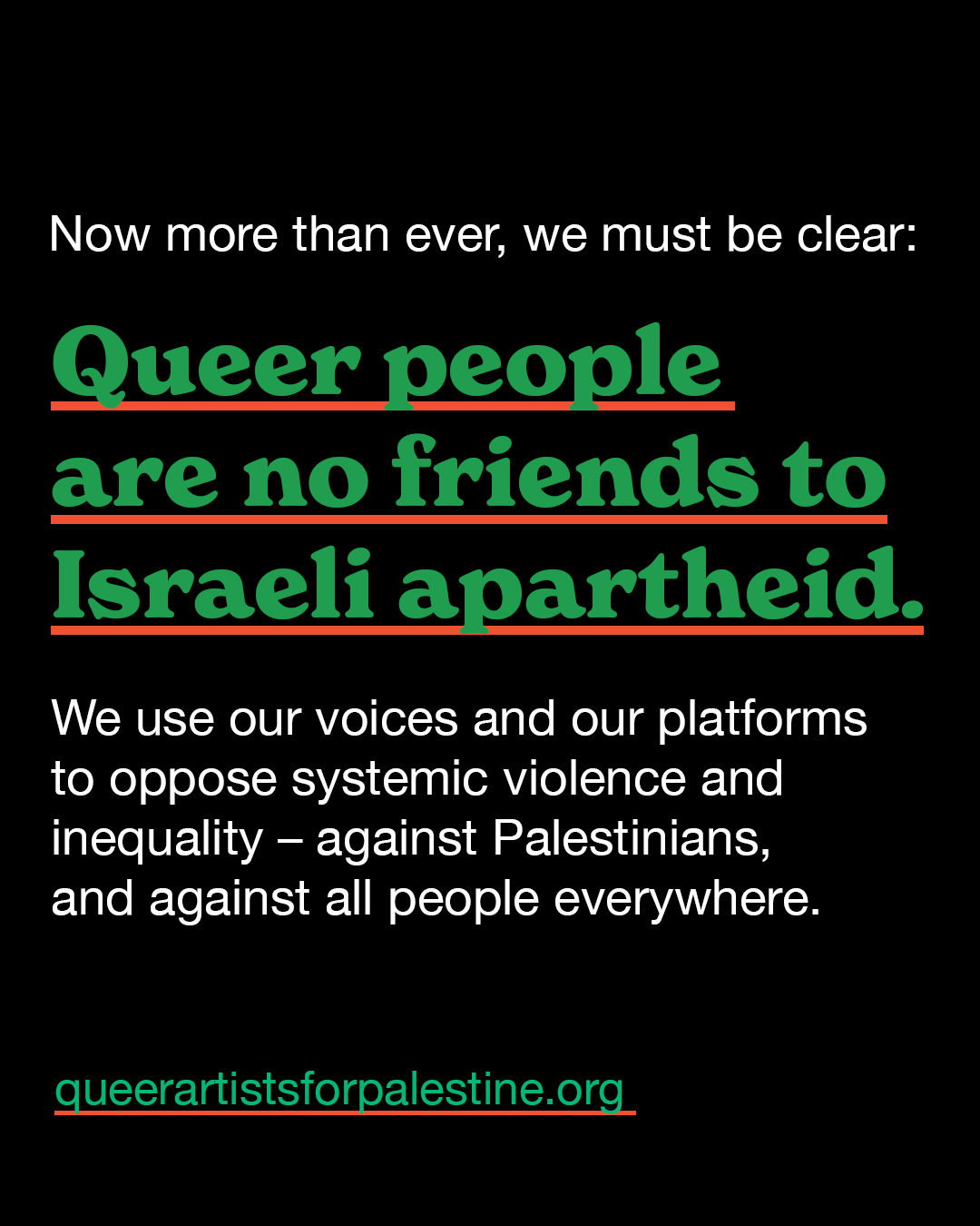 Now more than ever, we must be clear; Queer people are no friends to Isreali apartheid. We use our voices ad our platforms to opposed systemic violence and inequality - against Palestinians, and against all people everywhere. queerartistsforpalestine.org 