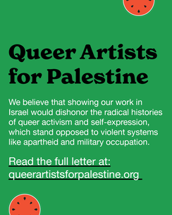 Queer Artists for Palestine. We believe that showing our work in Isreal would dishonor the radical histories of queer activism and self-expression, which stand opposed to violent systems like apartheid and military occupation. Read the full letter at queerartistsforpalestine.org