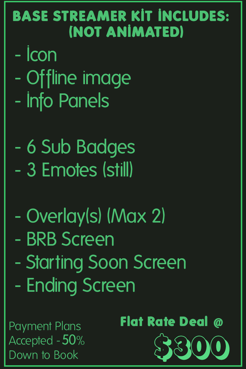 Base Streamer Kit Includes (not animated): Icon, offline image, info panels, 6 sub badges, 3 emotes (still), overlays (max 2), BRB screen, starting soon scrreen, ending screen Flat rate deal @ $300 - payment plans accepted - 50% down to book 